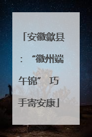 安徽歙县：“徽州端午锦” 巧手寄安康